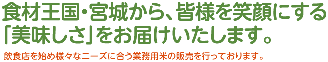 食材王国・宮城から、皆様を笑顔にする「美味しさ」をお届けいたします。飲食店を始め様々なニーズに合う業務用米の販売を行っております。